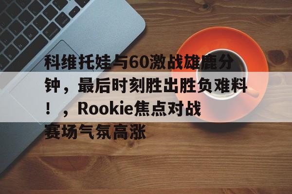 科维托娃与60激战雄鹿分钟，最后时刻胜出胜负难料！，Rookie焦点对战赛场气氛高涨的简单介绍